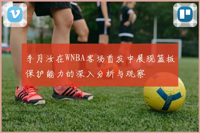 李月汝在WNBA客场首发中展现篮板保护能力的深入分析与观察