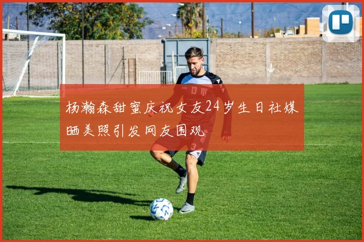 杨瀚森甜蜜庆祝女友24岁生日社媒晒美照引发网友围观