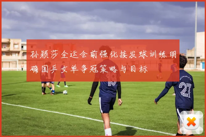 孙颖莎全运会前强化接发球训练明确国乒女单争冠策略与目标