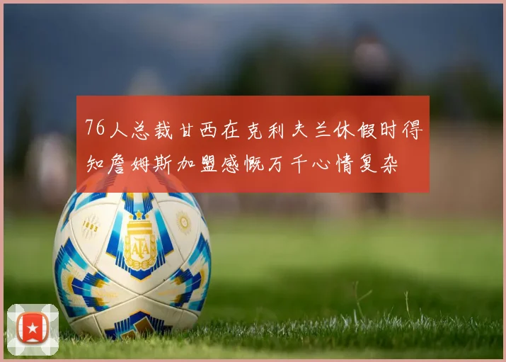 76人总裁甘西在克利夫兰休假时得知詹姆斯加盟感慨万千心情复杂