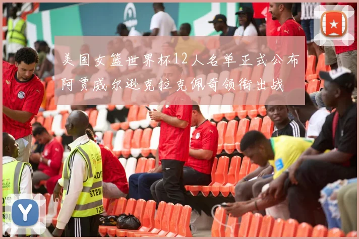 美国女篮世界杯12人名单正式公布阿贾威尔逊克拉克佩奇领衔出战