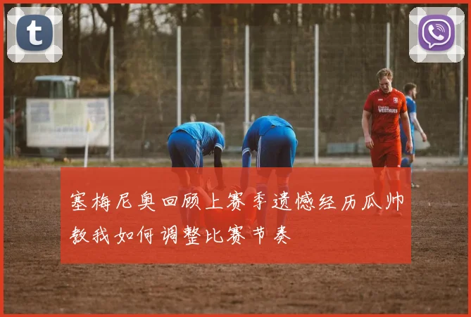 塞梅尼奥回顾上赛季遗憾经历瓜帅教我如何调整比赛节奏