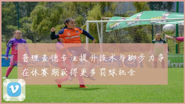 普理查德专注提升技术与脚步力争在休赛期获得更多罚球机会