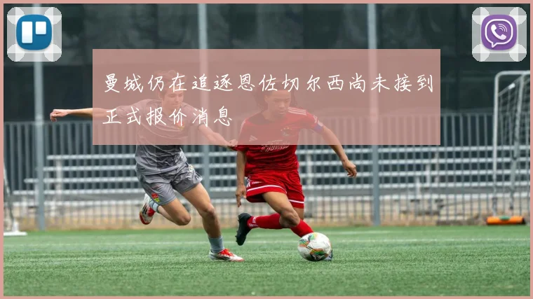 曼城仍在追逐恩佐切尔西尚未接到正式报价消息