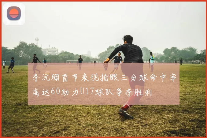 李沅珊首节表现抢眼三分球命中率高达60助力U17球队争夺胜利