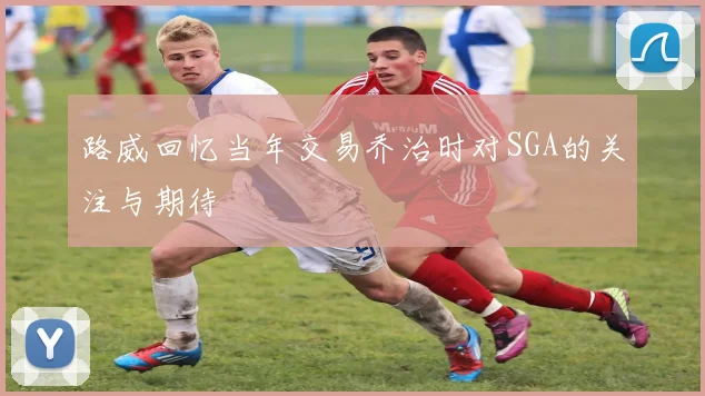 路威回忆当年交易乔治时对SGA的关注与期待