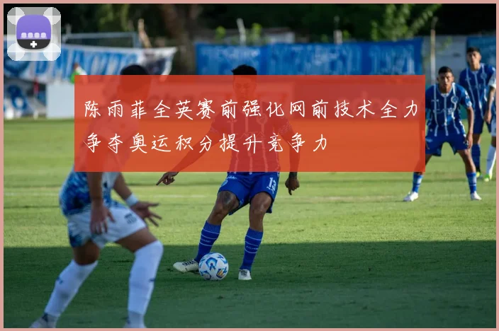 陈雨菲全英赛前强化网前技术全力争夺奥运积分提升竞争力