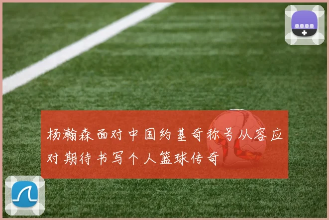 杨瀚森面对中国约基奇称号从容应对期待书写个人篮球传奇