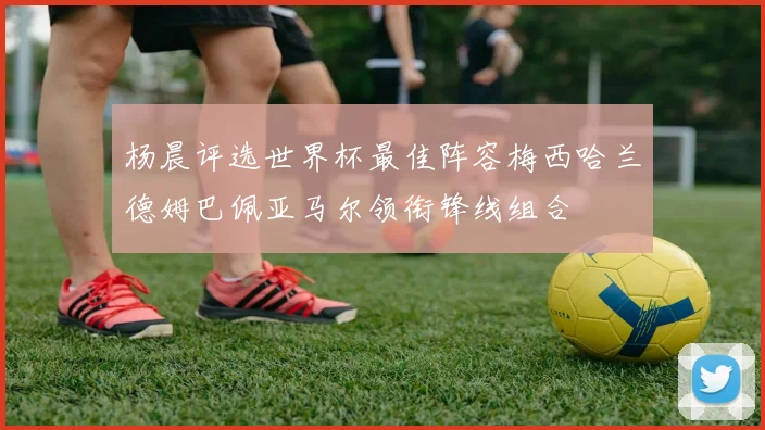 杨晨评选世界杯最佳阵容梅西哈兰德姆巴佩亚马尔领衔锋线组合