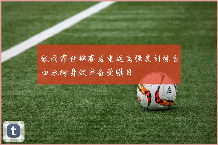 张雨霏世锦赛后重返高强度训练自由泳转身效率备受瞩目