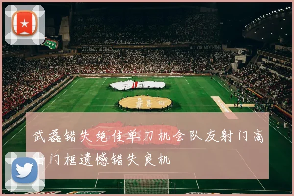 武磊错失绝佳单刀机会队友射门高出门框遗憾错失良机