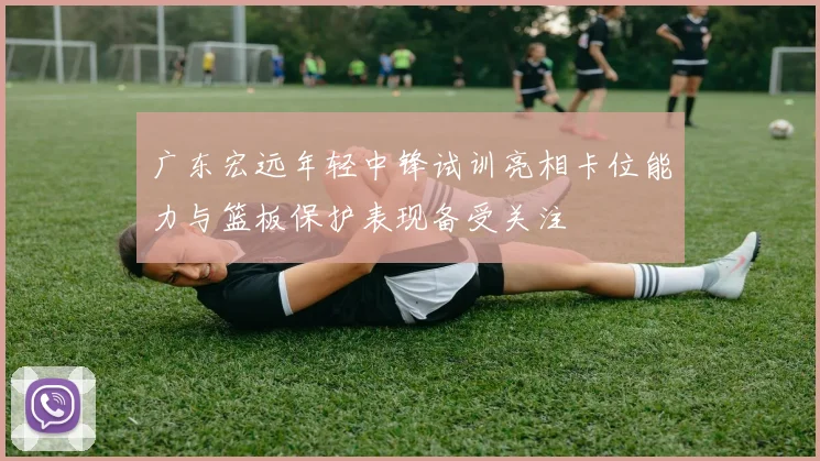 广东宏远年轻中锋试训亮相卡位能力与篮板保护表现备受关注